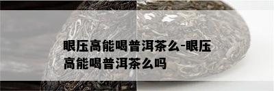 眼压高能喝普洱茶么-眼压高能喝普洱茶么吗