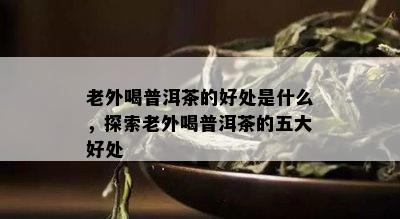 老外喝普洱茶的好处是什么，探索老外喝普洱茶的五大好处