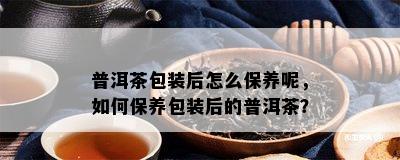 普洱茶包装后怎么保养呢，如何保养包装后的普洱茶？