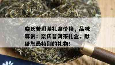 栾氏普洱茶礼盒价格，品味尊贵：栾氏普洱茶礼盒，献给您最特别的礼物！