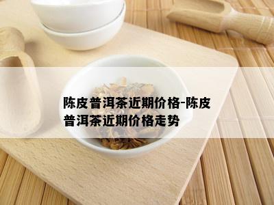 陈皮普洱茶近期价格-陈皮普洱茶近期价格走势