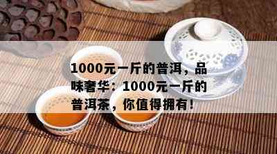 1000元一斤的普洱，品味奢华：1000元一斤的普洱茶，你值得拥有！