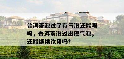 普洱茶泡过了有气泡还能喝吗，普洱茶泡过出现气泡，还能继续饮用吗？