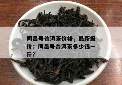 同昌号普洱茶价格，最新报价：同昌号普洱茶多少钱一斤？