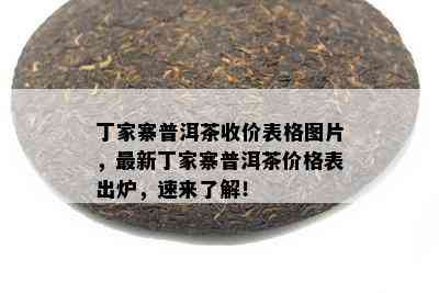 丁家寨普洱茶收价表格图片，最新丁家寨普洱茶价格表出炉，速来了解！