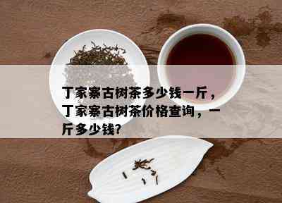 丁家寨古树茶多少钱一斤，丁家寨古树茶价格查询，一斤多少钱？