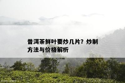 普洱茶鲜叶要炒几片？炒制方法与价格解析