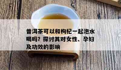 普洱茶可以和枸杞一起泡水喝吗？探讨其对女性、孕妇及功效的影响