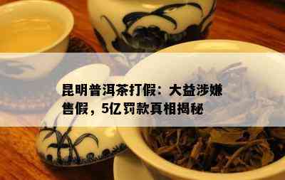 昆明普洱茶打假：大益涉嫌售假，5亿罚款真相揭秘