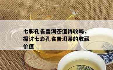 七彩孔雀普洱茶值得收吗，探讨七彩孔雀普洱茶的收藏价值