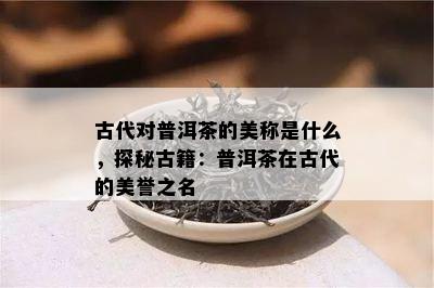 古代对普洱茶的美称是什么，探秘古籍：普洱茶在古代的美誉之名