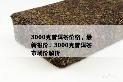 3000克普洱茶价格，最新报价：3000克普洱茶市场价解析