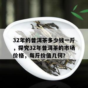 32年的普洱茶多少钱一斤，探究32年普洱茶的市场价格，每斤价值几何？