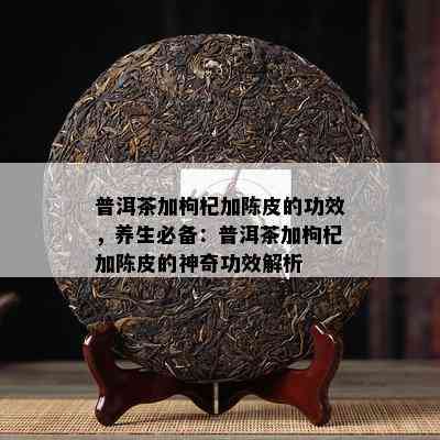 普洱茶加枸杞加陈皮的功效，养生必备：普洱茶加枸杞加陈皮的神奇功效解析