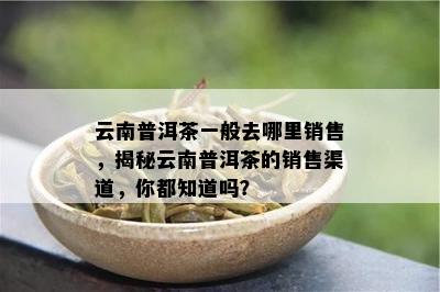 云南普洱茶一般去哪里销售，揭秘云南普洱茶的销售渠道，你都知道吗？