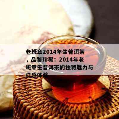 老班章2014年生普洱茶，品鉴珍稀：2014年老班章生普洱茶的独特魅力与口感体验