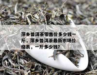 萍乡普洱茶零售价多少钱一斤，萍乡普洱茶最新市场价格表，一斤多少钱？