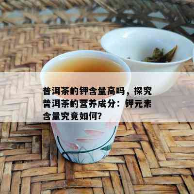 普洱茶的钾含量高吗，探究普洱茶的营养成分：钾元素含量究竟如何？