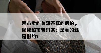 超市卖的普洱茶真的假的，揭秘超市普洱茶：是真的还是假的？