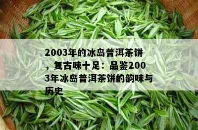 2003年的冰岛普洱茶饼，复古味十足：品鉴2003年冰岛普洱茶饼的韵味与历史