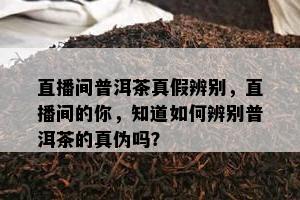 直播间普洱茶真假辨别，直播间的你，知道如何辨别普洱茶的真伪吗？