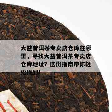 大益普洱茶专卖店仓库在哪里，寻找大益普洱茶专卖店仓库地址？这份指南带你轻松找到！