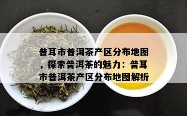 普耳市普洱茶产区分布地图，探索普洱茶的魅力：普耳市普洱茶产区分布地图解析