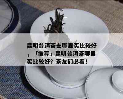 昆明普洱茶去哪里买比较好，「推荐」昆明普洱茶哪里买比较好？茶友们必看！