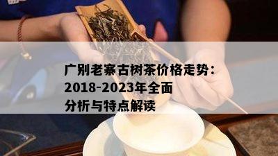 广别老寨古树茶价格走势：2018-2023年全面分析与特点解读