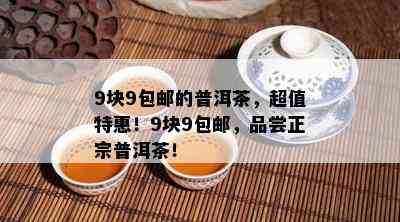 9块9包邮的普洱茶，超值特惠！9块9包邮，品尝正宗普洱茶！