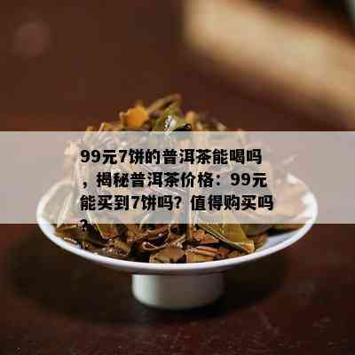 99元7饼的普洱茶能喝吗，揭秘普洱茶价格：99元能买到7饼吗？值得购买吗？