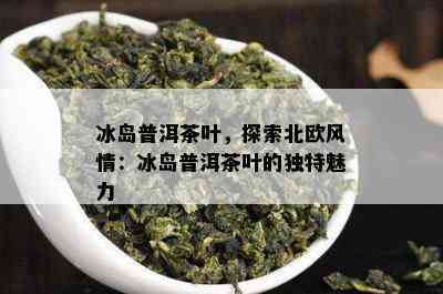 冰岛普洱茶叶，探索北欧风情：冰岛普洱茶叶的独特魅力