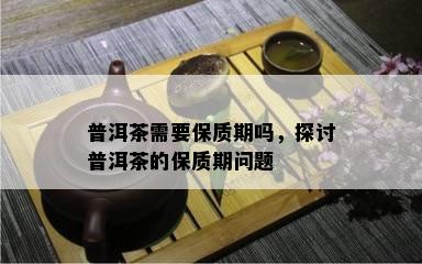 普洱茶需要保质期吗，探讨普洱茶的保质期问题