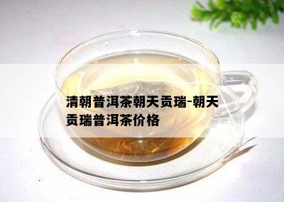 清朝普洱茶朝天贡瑞-朝天贡瑞普洱茶价格