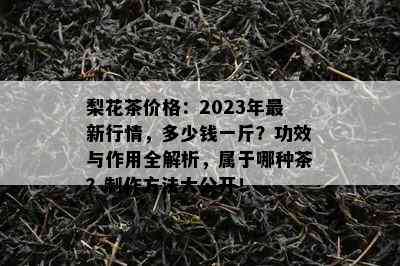 梨花茶价格：2023年最新行情，多少钱一斤？功效与作用全解析，属于哪种茶？制作方法大公开！