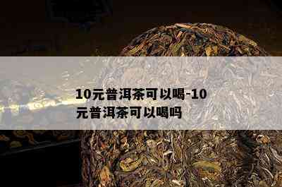 10元普洱茶可以喝-10元普洱茶可以喝吗