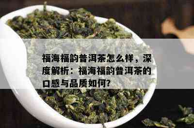 福海福韵普洱茶怎么样，深度解析：福海福韵普洱茶的口感与品质如何？