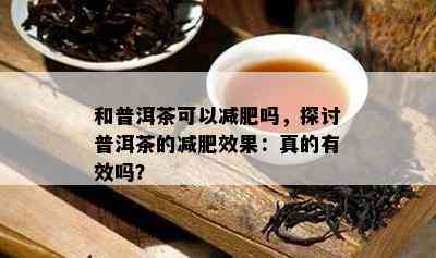 和普洱茶可以减肥吗，探讨普洱茶的减肥效果：真的有效吗？