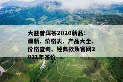 大益普洱茶2020新品：最新、价格表、产品大全、价格查询、经典款及官网2021年茶价