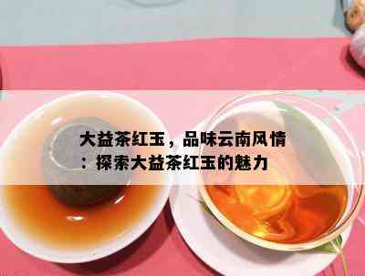 大益茶红玉，品味云南风情：探索大益茶红玉的魅力