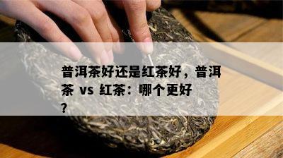 普洱茶好还是红茶好，普洱茶 vs 红茶：哪个更好？