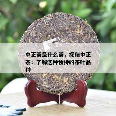 中正茶是什么茶，探秘中正茶：了解这种独特的茶叶品种