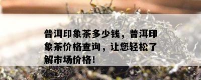 普洱印象茶多少钱，普洱印象茶价格查询，让您轻松了解市场价格！