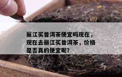 丽江买普洱茶便宜吗现在，现在去丽江买普洱茶，价格是否真的便宜呢？