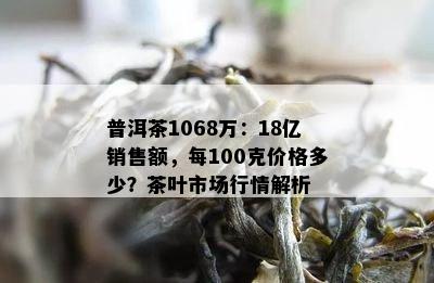 普洱茶1068万：18亿销售额，每100克价格多少？茶叶市场行情解析