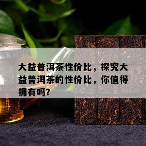 大益普洱茶性价比，探究大益普洱茶的性价比，你值得拥有吗？