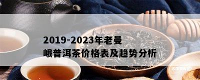 2019-2023年老曼峨普洱茶价格表及趋势分析