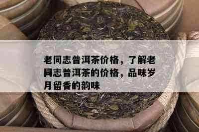 老同志普洱茶价格，了解老同志普洱茶的价格，品味岁月留香的韵味