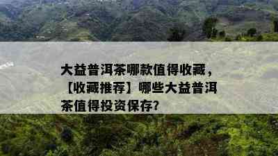 大益普洱茶哪款值得收藏，【收藏推荐】哪些大益普洱茶值得投资保存？