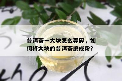 普洱茶一大块怎么弄碎，如何将大块的普洱茶磨成粉？